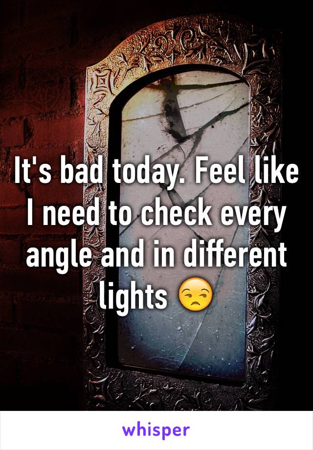 It's bad today. Feel like I need to check every angle and in different lights 😒