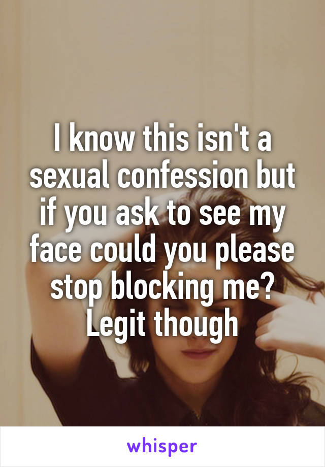 I know this isn't a sexual confession but if you ask to see my face could you please stop blocking me? Legit though