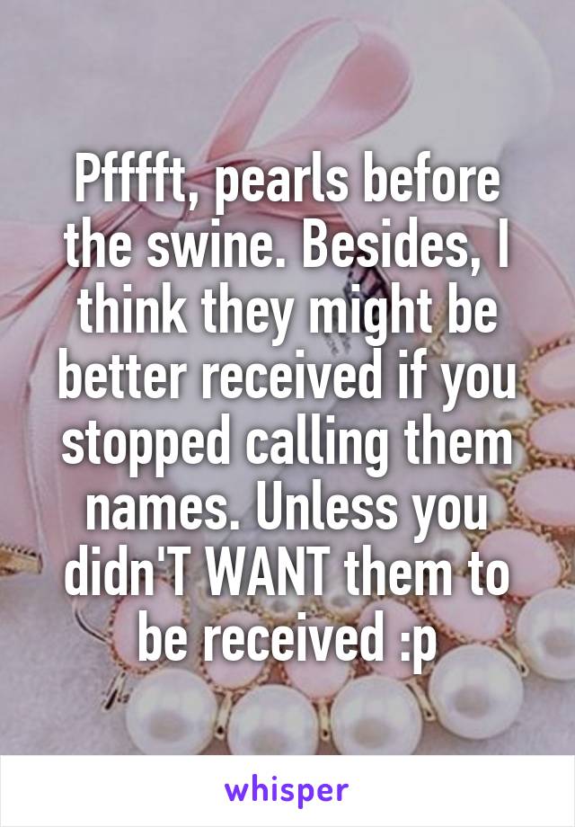 Pfffft, pearls before the swine. Besides, I think they might be better received if you stopped calling them names. Unless you didn'T WANT them to be received :p