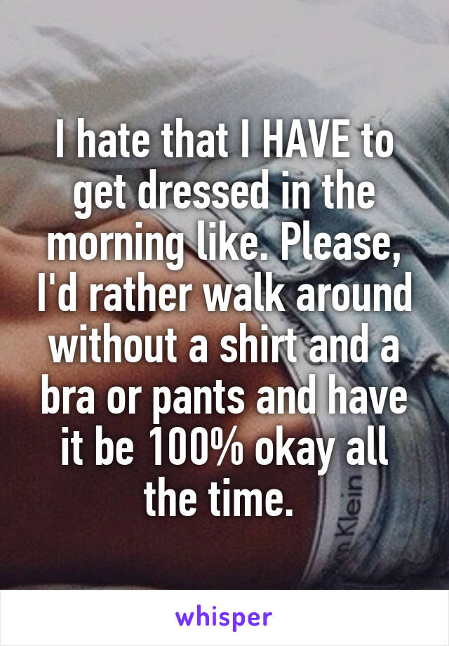 I hate that I HAVE to get dressed in the morning like. Please, I'd rather walk around without a shirt and a bra or pants and have it be 100% okay all the time. 
