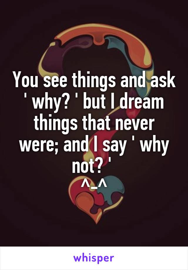 You see things and ask ' why? ' but I dream things that never were; and I say ' why not? ' 
^-^