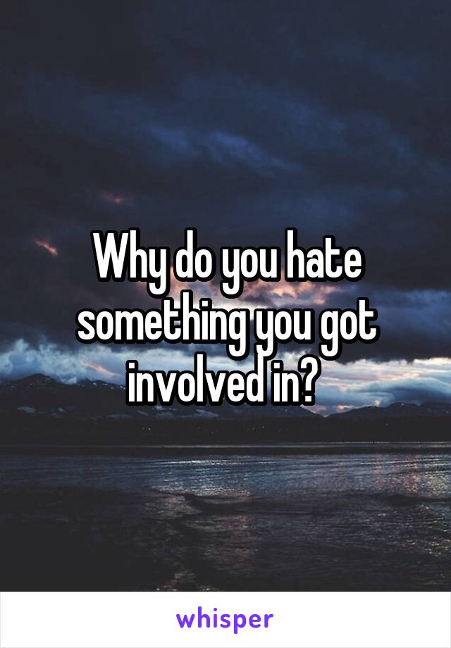 Why do you hate something you got involved in? 