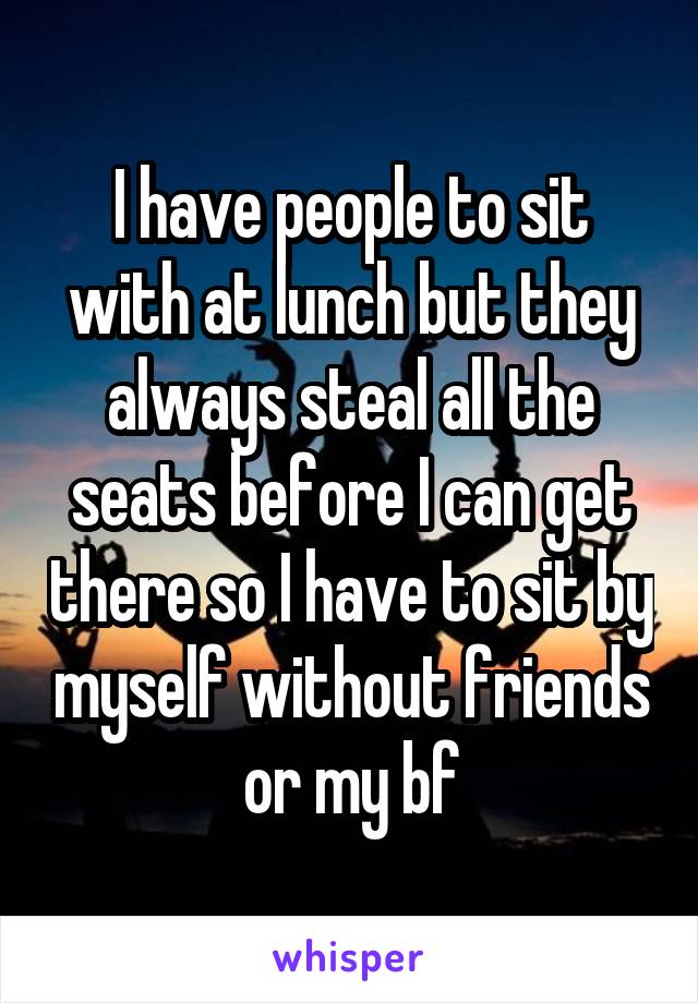 I have people to sit with at lunch but they always steal all the seats before I can get there so I have to sit by myself without friends or my bf