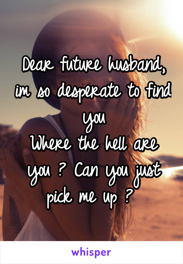 Dear future husband, im so desperate to find you
Where the hell are you ? Can you just pick me up ? 