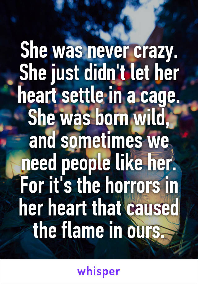 She was never crazy. She just didn't let her heart settle in a cage. She was born wild, and sometimes we need people like her. For it's the horrors in her heart that caused the flame in ours.