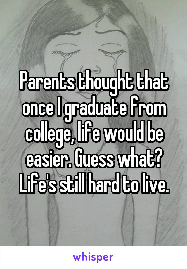 Parents thought that once I graduate from college, life would be easier. Guess what? Life's still hard to live.