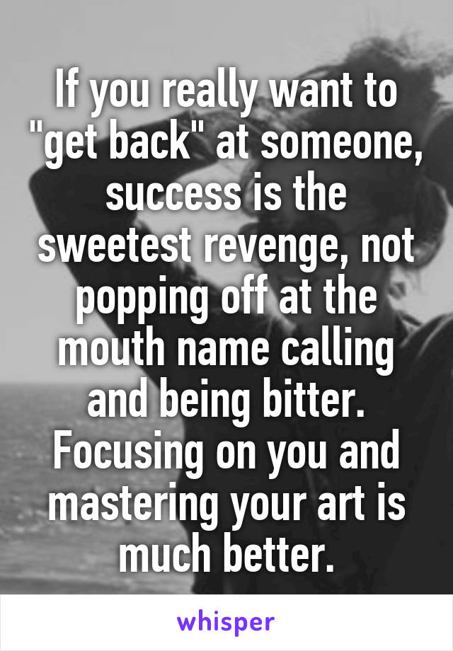 If you really want to "get back" at someone, success is the sweetest revenge, not popping off at the mouth name calling and being bitter. Focusing on you and mastering your art is much better.