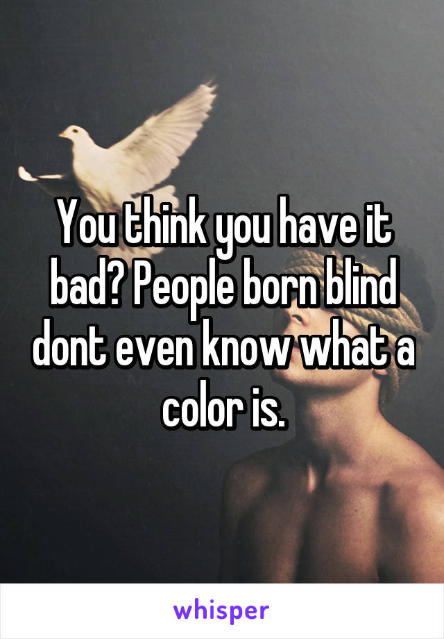 You think you have it bad? People born blind dont even know what a color is.