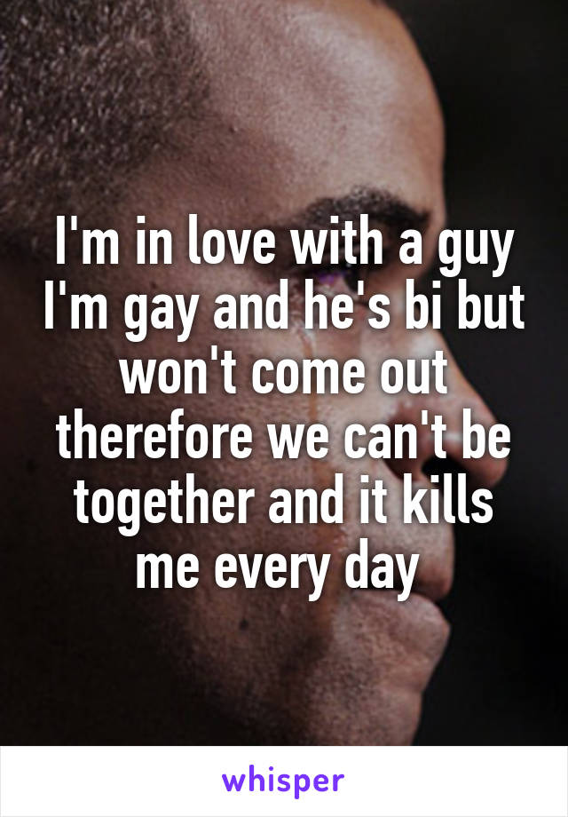 I'm in love with a guy I'm gay and he's bi but won't come out therefore we can't be together and it kills me every day 