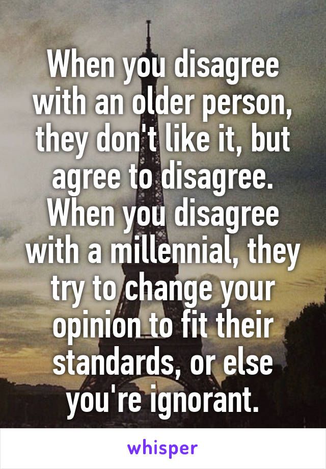 When you disagree with an older person, they don't like it, but agree to disagree. When you disagree with a millennial, they try to change your opinion to fit their standards, or else you're ignorant.