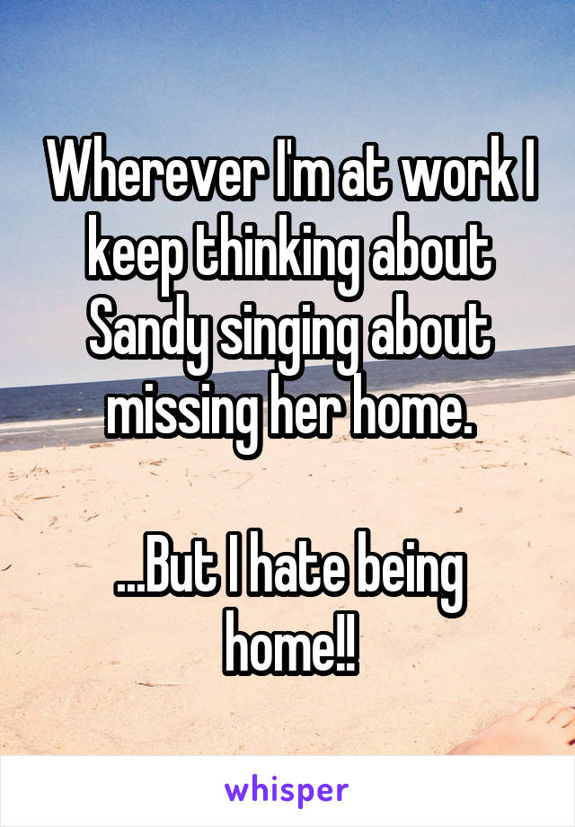 Wherever I'm at work I keep thinking about Sandy singing about missing her home.

...But I hate being home!!