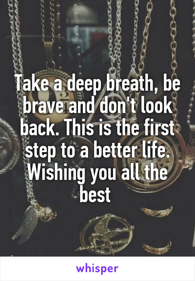 Take a deep breath, be brave and don't look back. This is the first step to a better life. Wishing you all the best 