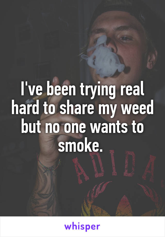I've been trying real hard to share my weed but no one wants to smoke. 