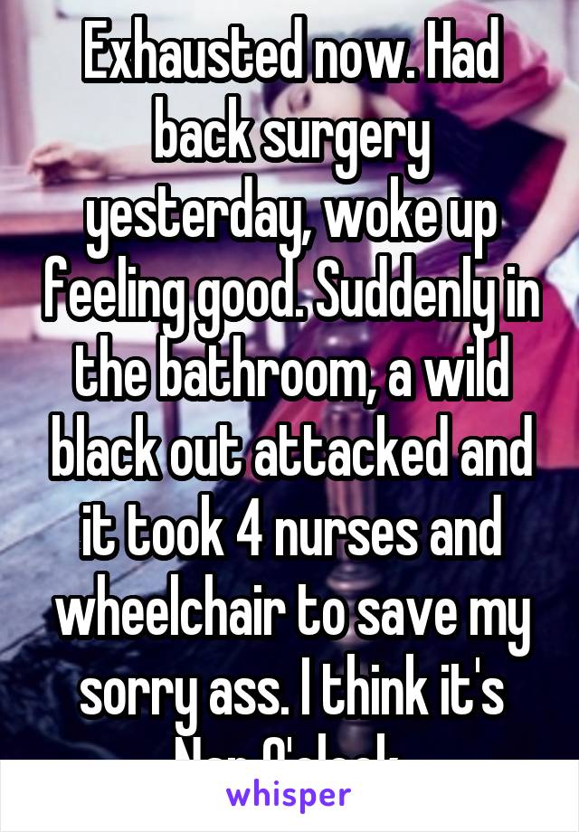 Exhausted now. Had back surgery yesterday, woke up feeling good. Suddenly in the bathroom, a wild black out attacked and it took 4 nurses and wheelchair to save my sorry ass. I think it's Nap O'clock.