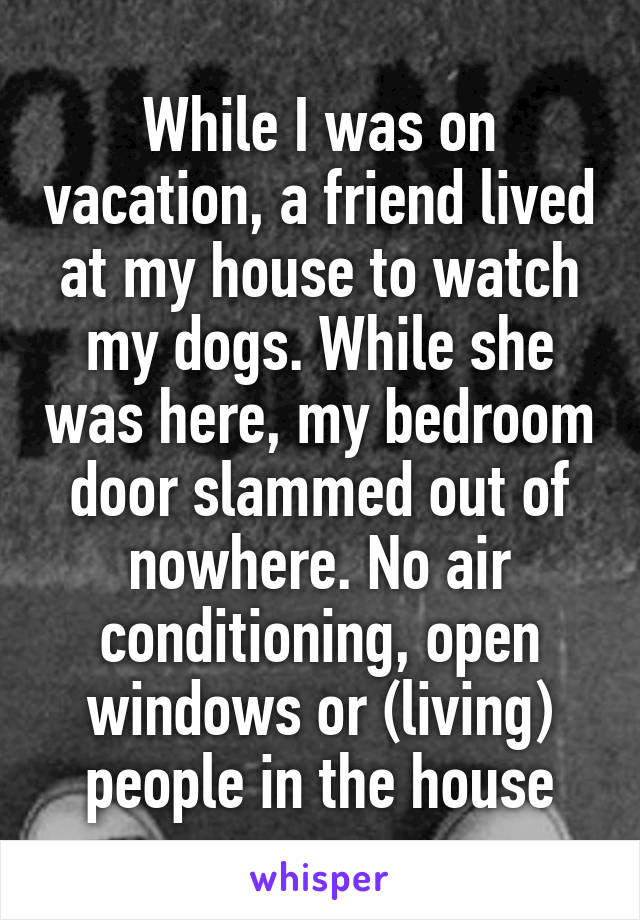 While I was on vacation, a friend lived at my house to watch my dogs. While she was here, my bedroom door slammed out of nowhere. No air conditioning, open windows or (living) people in the house