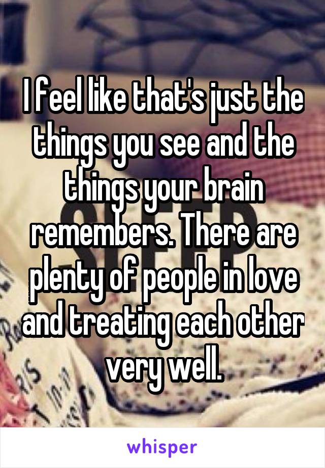 I feel like that's just the things you see and the things your brain remembers. There are plenty of people in love and treating each other very well.