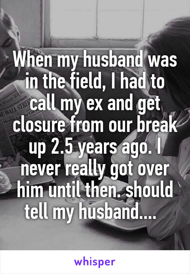 When my husband was in the field, I had to call my ex and get closure from our break up 2.5 years ago. I never really got over him until then. should tell my husband....  