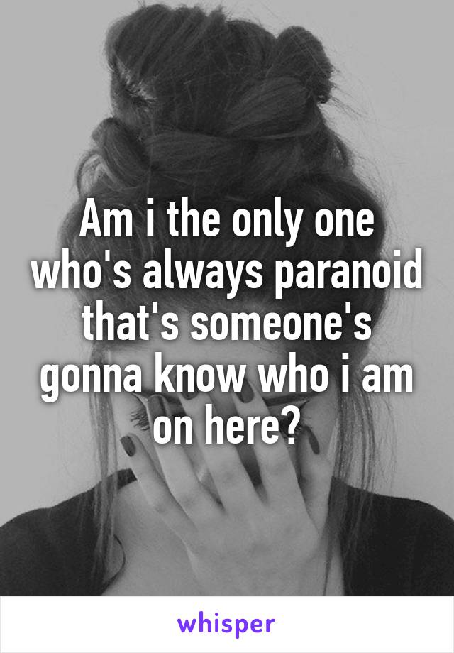 Am i the only one who's always paranoid that's someone's gonna know who i am on here?
