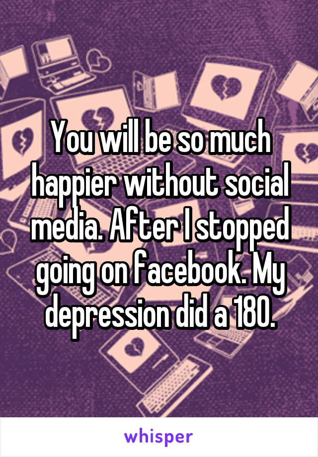 You will be so much happier without social media. After I stopped going on facebook. My depression did a 180.
