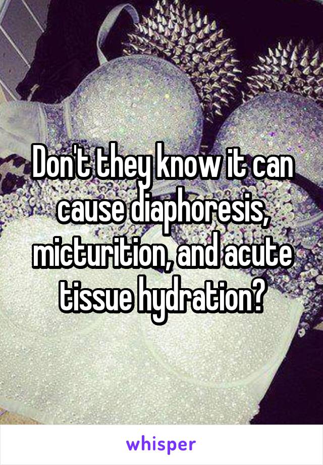 Don't they know it can cause diaphoresis, micturition, and acute tissue hydration?
