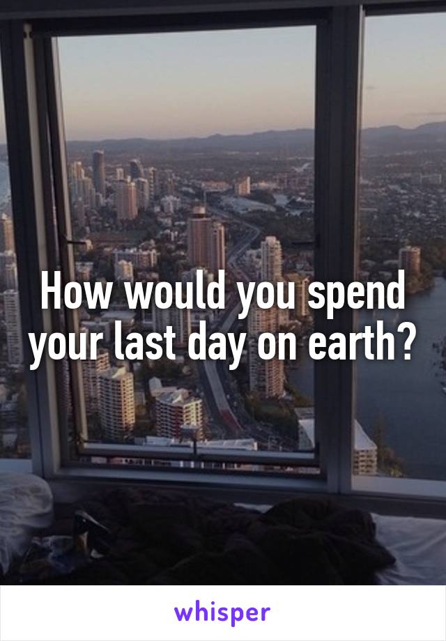 How would you spend your last day on earth?