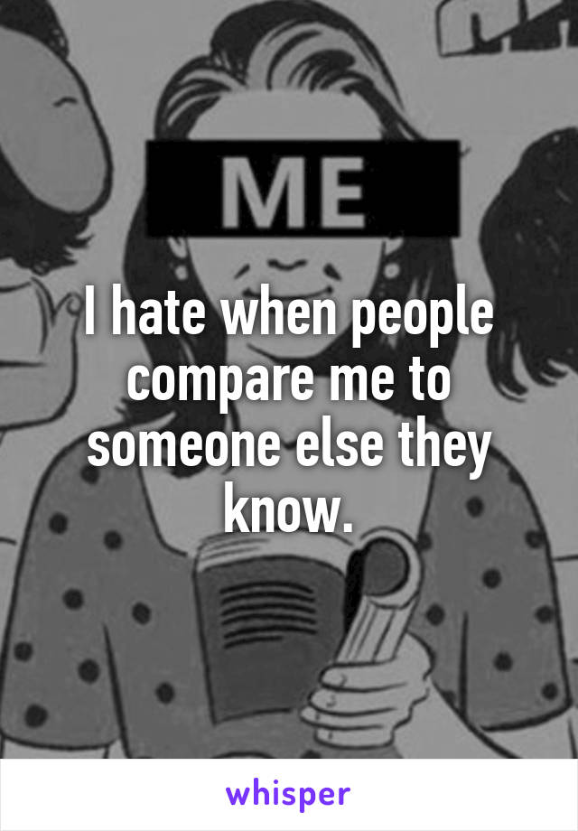 I hate when people compare me to someone else they know.