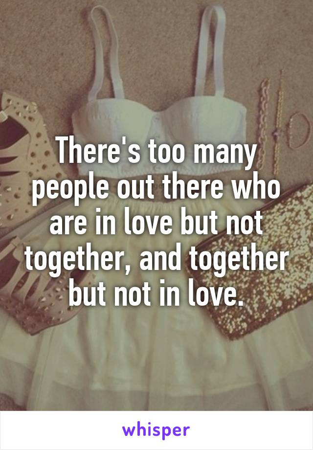 There's too many people out there who are in love but not together, and together but not in love.