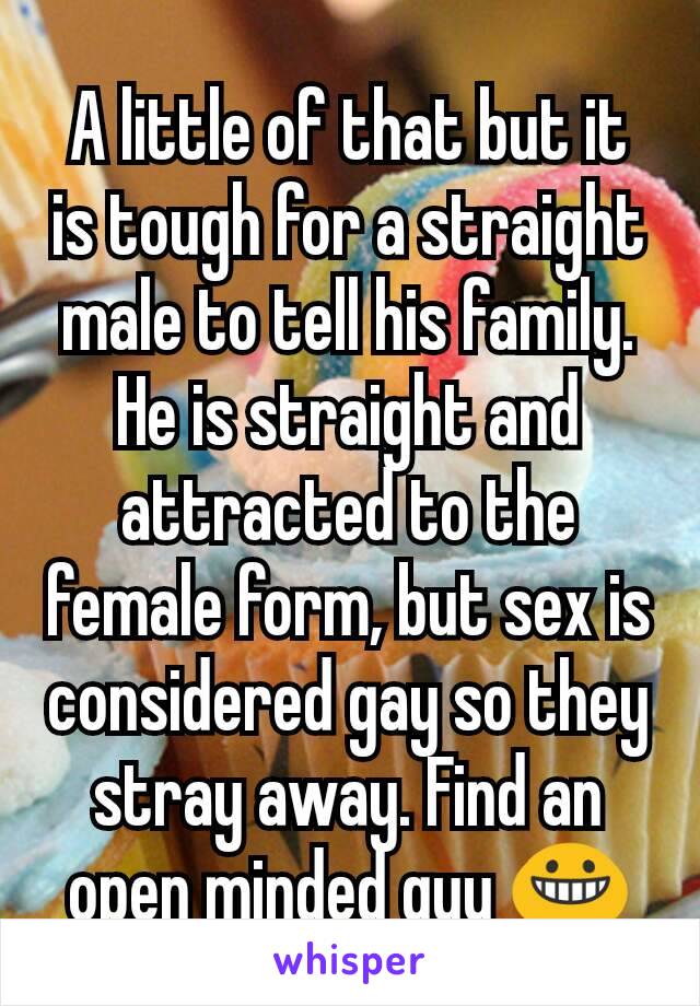 A little of that but it is tough for a straight male to tell his family. He is straight and attracted to the female form, but sex is considered gay so they stray away. Find an open minded guy 😀