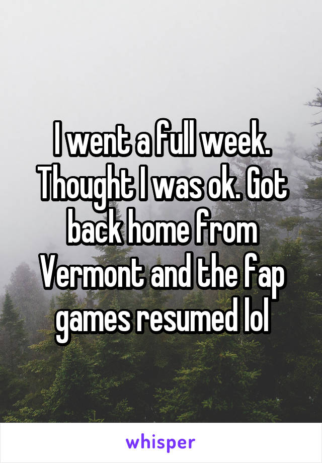 I went a full week. Thought I was ok. Got back home from Vermont and the fap games resumed lol