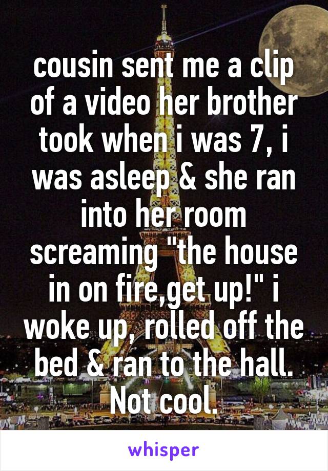 cousin sent me a clip of a video her brother took when i was 7, i was asleep & she ran into her room screaming "the house in on fire,get up!" i woke up, rolled off the bed & ran to the hall. Not cool.