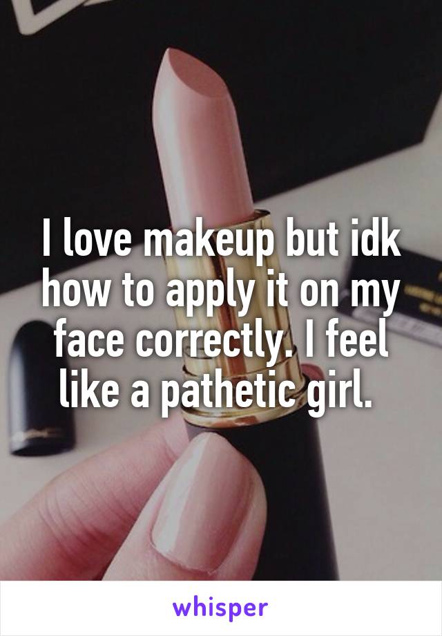 I love makeup but idk how to apply it on my face correctly. I feel like a pathetic girl. 