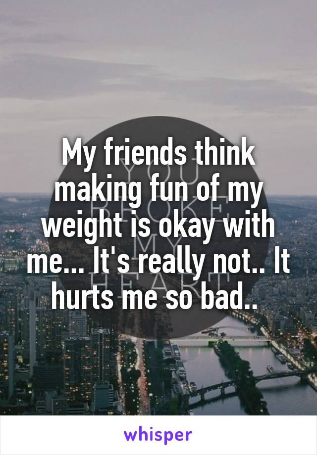 My friends think making fun of my weight is okay with me... It's really not.. It hurts me so bad.. 