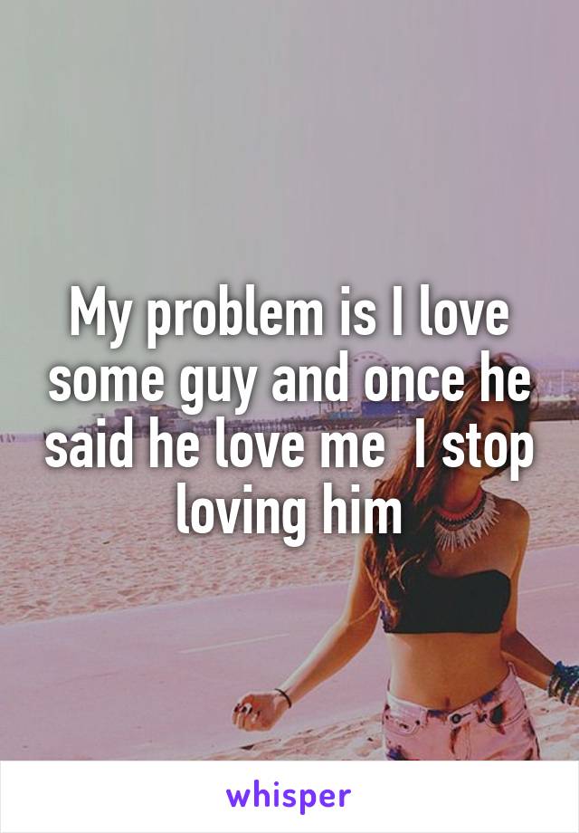 My problem is I love some guy and once he said he love me  I stop loving him