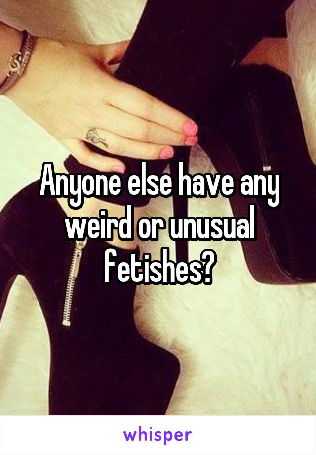 Anyone else have any weird or unusual fetishes?
