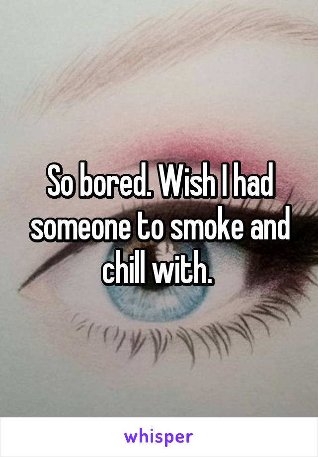 So bored. Wish I had someone to smoke and chill with. 