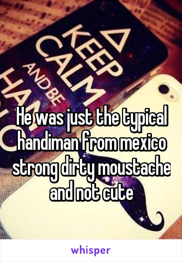 

He was just the typical handiman from mexico strong dirty moustache and not cute