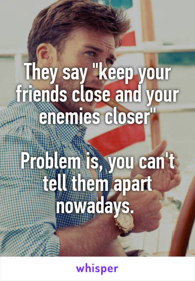 They say "keep your friends close and your enemies closer"

Problem is, you can't tell them apart nowadays. 