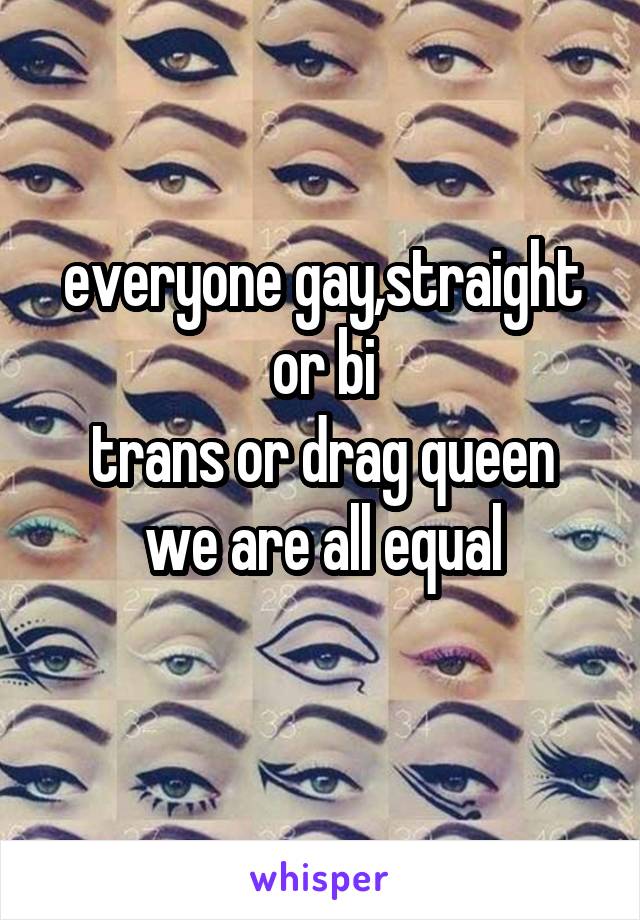 everyone gay,straight or bi
trans or drag queen
we are all equal
