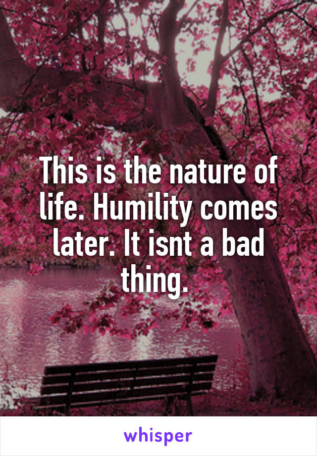 This is the nature of life. Humility comes later. It isnt a bad thing. 