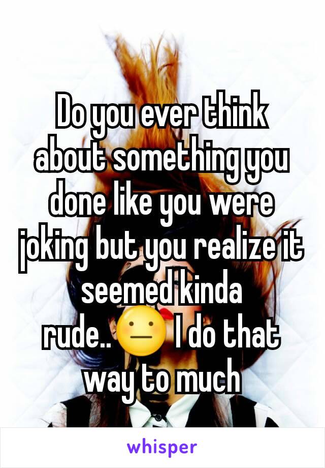 Do you ever think about something you done like you were joking but you realize it seemed kinda rude..😐 I do that way to much
