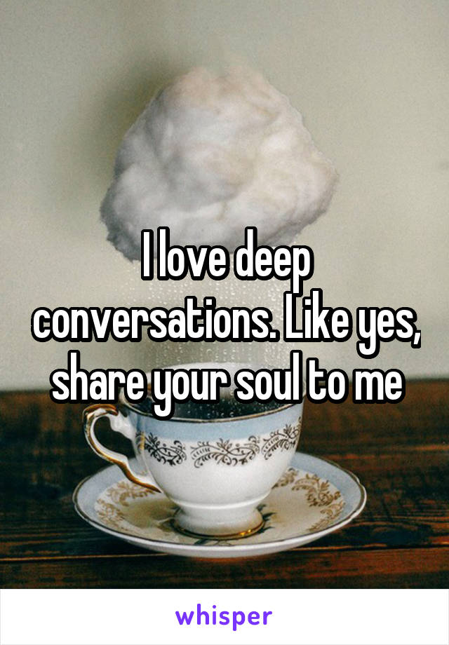 I love deep conversations. Like yes, share your soul to me