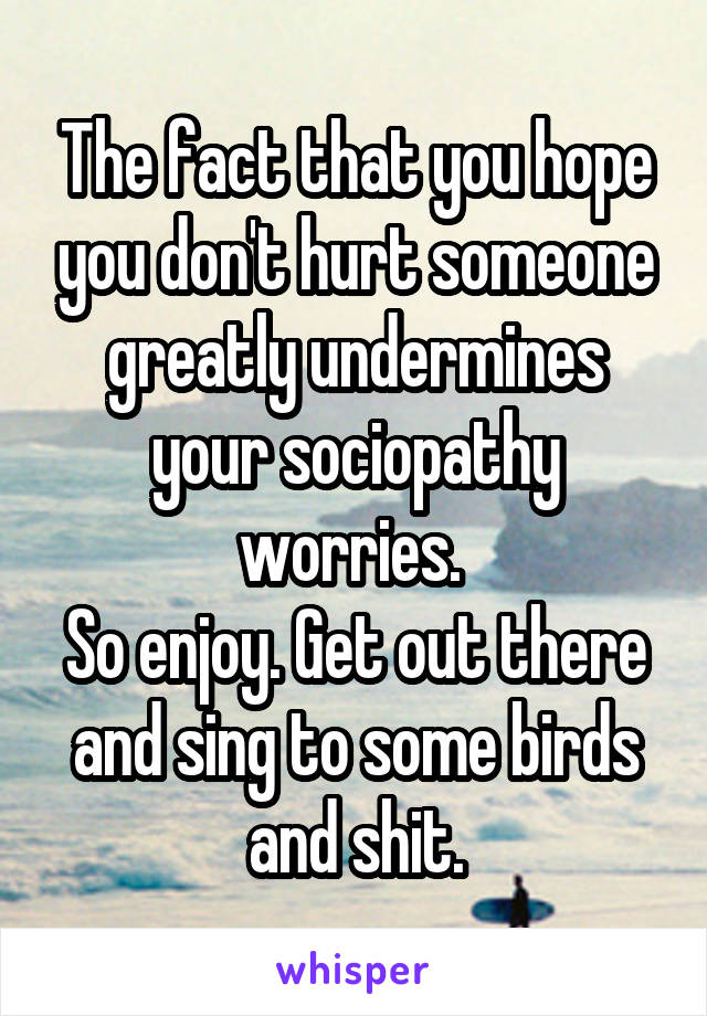 The fact that you hope you don't hurt someone greatly undermines your sociopathy worries. 
So enjoy. Get out there and sing to some birds and shit.