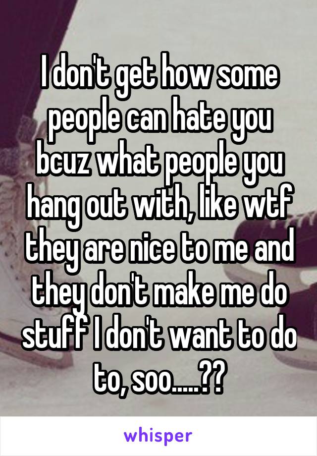 I don't get how some people can hate you bcuz what people you hang out with, like wtf they are nice to me and they don't make me do stuff I don't want to do to, soo.....??