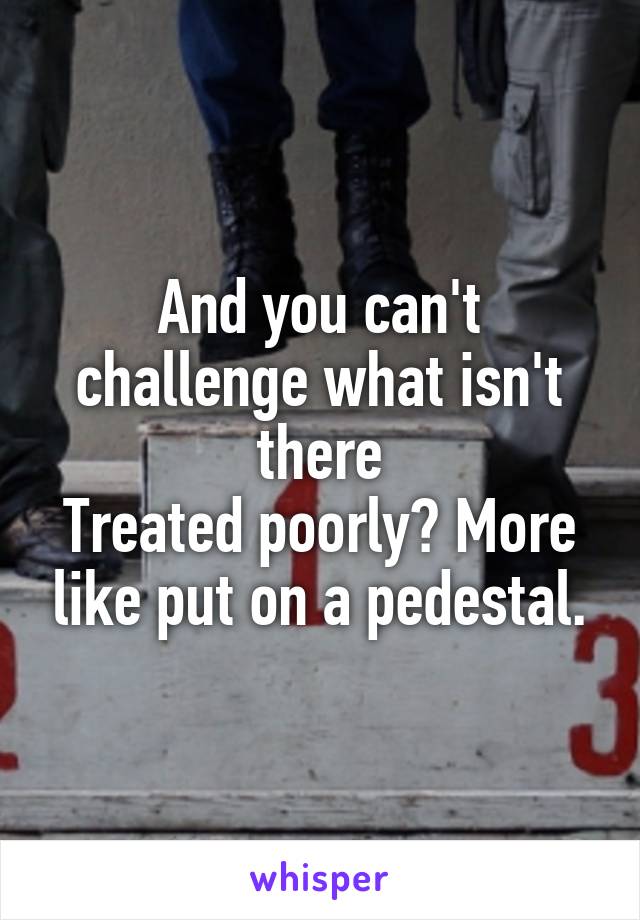 And you can't challenge what isn't there
Treated poorly? More like put on a pedestal.