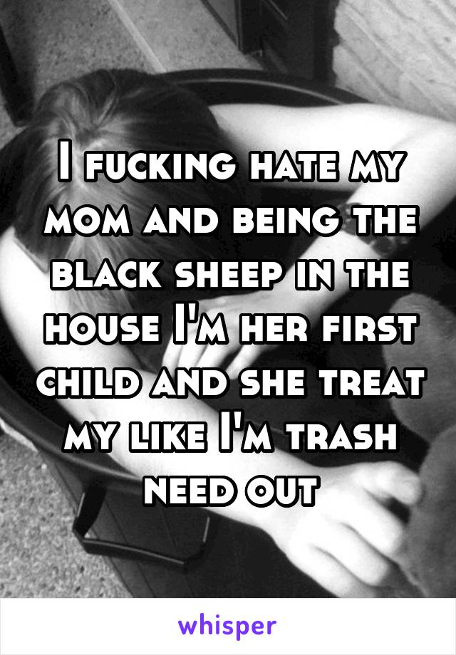 I fucking hate my mom and being the black sheep in the house I'm her first child and she treat my like I'm trash need out
