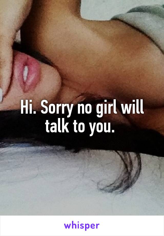 Hi. Sorry no girl will talk to you. 