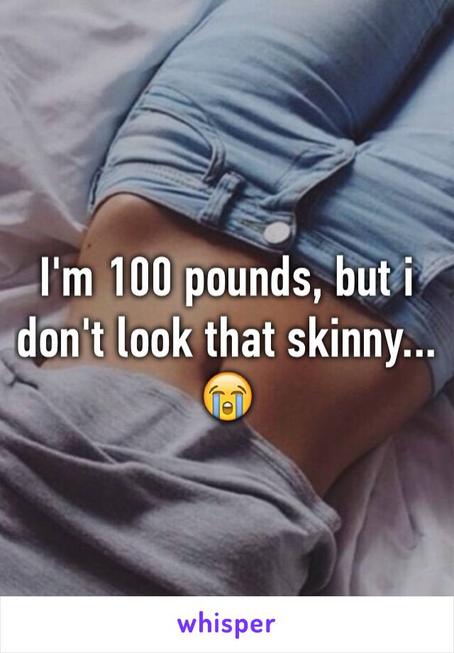 I'm 100 pounds, but i don't look that skinny... 😭