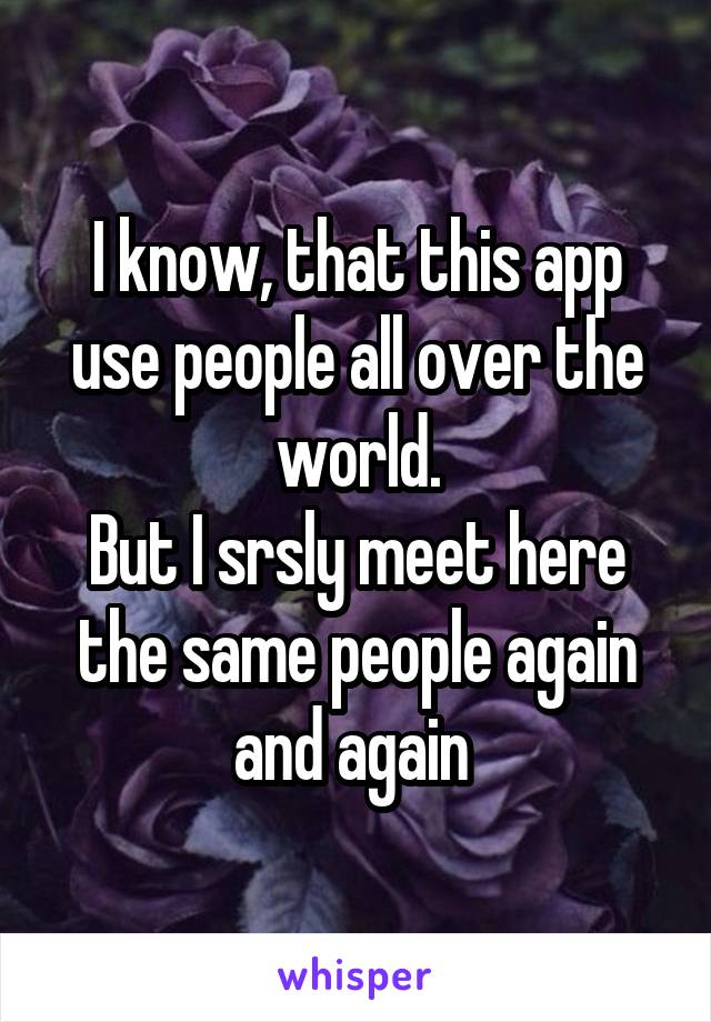 I know, that this app use people all over the world.
But I srsly meet here the same people again and again 