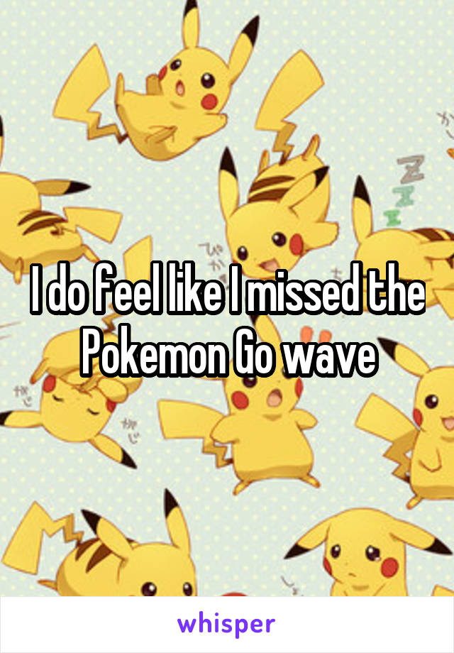 I do feel like I missed the Pokemon Go wave