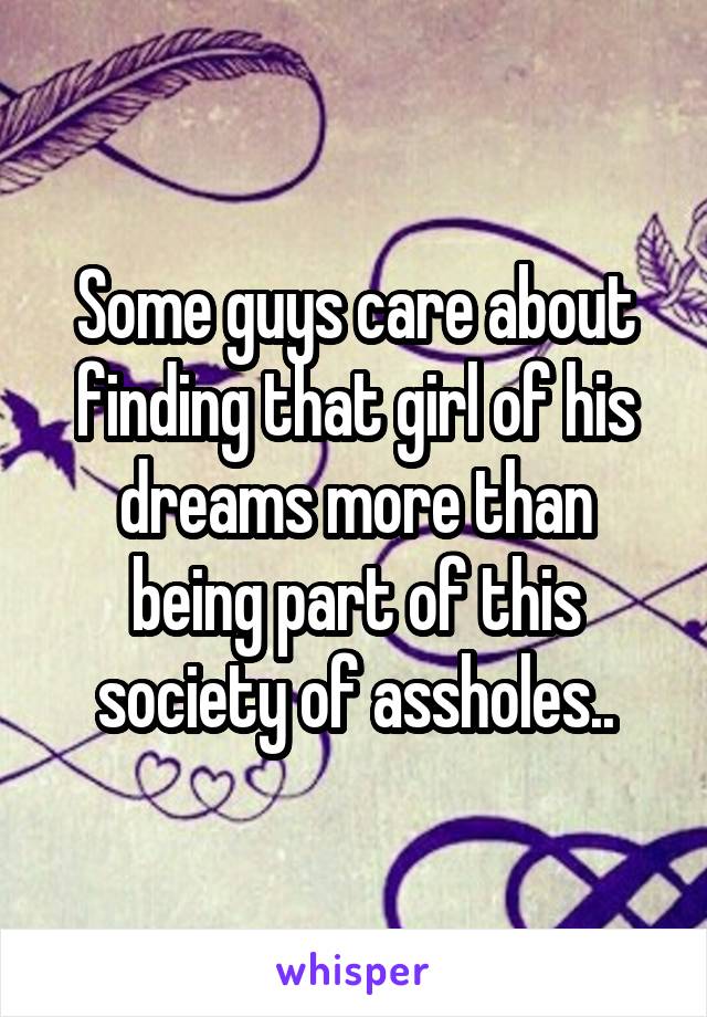 Some guys care about finding that girl of his dreams more than being part of this society of assholes..